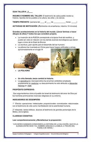 Equipo Académico-Pedagógico - Colegios Arquidiocesanos - Área de Educación Religiosa 9
GUIA TALLER # _2____
INSUMO O NOMBRE DEL TALLER: El testimonio de cada pueblo revela su
historia. Aportes de los pueblos a la cultura, las artes y la ciencia.
TIEMPO PREVISTO: (semana del ____ al ____ de ____________ horas: _____)
ACTIVIDAD DE MOTIVACIÓN: (Pertinente a la enseñanza, máximo 10 minutos)
Grandes acontecimientos en la historia del mundo. (Llevar láminas o hacer
dibujos de ellos) Y todos los que considere propios.
 La invención de la RUEDA corresponde a la época final del neolítico, y
puede ser visto en relación con los demás avances tecnológicos que dieron
lugar a inicio de la Edad de Bronce
 La escritura, gran aporte para el desarrollo del ser humano
 La pólvora fue inventada en China para hacer fuegos artificiales y armas,
aproximadamente en el siglo IX
 LA POLVORA
 Un niño llamado Jesús cambió la historia.
 La penicilina G o bencipenicilina fue el primer antibiótico empleado
ampliamente en medicina; su descubrimiento ha sido atribuido a Alexander
Fleming en 1928.
PROPÓSITO EXPRESIVO:
Que argumentemos cómo el pueblo de Israel da testimonio del amor de Dios por
los hombres promoviendo vivencias religiosas en su entorno.
INDICADORES DE DESEMPEÑO
1° Efectúo operaciones intelectuales proposicionales cromatizadas relacionadas
con el testimonio de vida como manifestación de la autenticidad humana.
2° Interpreto textos bíblicos alusivos al testimonio de grandes personajes de la
Biblia y de la Iglesia.
CLARIDAD COGNITIVA
Leer comprehensivamente y Mentefactuar la proposición:
“LOS SERES HUMANOS CONOCEMOS LA HISTORIA DE LA SALVACIÓN, QUE ES LA
ALIANZA ENTRE DIOS Y EL HOMBRE GRACIAS A LA BIBLIA, A TRAVÉS DEL
PUEBLO DE ISRAEL”.
 
