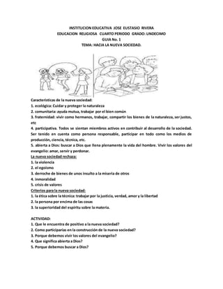 INSTITUCION EDUCATIVA JOSE EUSTASIO RIVERA
EDUCACION RELIGIOSA CUARTO PERIODO GRADO: UNDECIMO
GUIA No. 1
TEMA: HACIA LA NUEVA SOCIEDAD.
Características de la nueva sociedad:
1. ecológica: Cuidar y proteger la naturaleza
2. comunitaria: ayuda mutua, trabajar por el bien común
3. fraternidad: vivir como hermanos, trabajar, compartir los bienes de la naturaleza, ser justos,
etc
4. participativa. Todos se sientan miembros activos en contribuir al desarrollo de la sociedad.
Ser tenido en cuenta como persona responsable, participar en todo como los medios de
producción, ciencia, técnica, etc.
5. abierta a Dios: buscar a Dios que llena plenamente la vida del hombre. Vivir los valores del
evangelio: amar, servir y perdonar.
La nueva sociedad rechaza:
1. la violencia
2. el egoísmo
3. derroche de bienes de unos insulto a la miseria de otros
4. inmoralidad
5. crisis de valores
Criterios para la nueva sociedad:
1. la ética sobre la técnica: trabajar por la justicia, verdad, amor y la libertad
2. la persona por encima de las cosas
3. la superioridad del espíritu sobre la materia.
ACTIVIDAD:
1. Que le encuentra de positivo a la nueva sociedad?
2. Como participarías en la construcción de la nueva sociedad?
3. Porque debemos vivir los valores del evangelio?
4. Que significa abierta a Dios?
5. Porque debemos buscar a Dios?
 