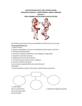 INSTITUCION EDUCATIVA JOSE EUSTASIO RIVERA
EDUCACION RELIGIOSA CUARTO PERIODO GRADO: UNDECIMO
GUIA No. 4
TEMA: HOMBRES NUEVOS PARA LA NUEVA CULTURA.
Los hombres nuevos para la nueva cultura deben ser diferentes en ver la vida.
Y estas características son:
1. valoren la vida
2. busquen la igualdad, la justicia, en la distribución de los bienes y servicios
3. promuevan la participación
4. solucionen conflictos, problemas, con el dialogo y la negociación
5. respeten los derechos humanos
6. trabajar por el servicio de los demás
7. vivir los principios morales, éticos y religiosos
8. sea justo, tolerante, pluralista
9. este siempre al lado de DIOS y vivir como hijo de él.
ACTIVIDAD:
1. Elija un problema, cuales son las causas, consecuencias y soluciones.
2. cuales deben
Sermis compromisos 3. Describalaimagende la pareja.
Comoconstructor de la
Nuevasociedad.
 