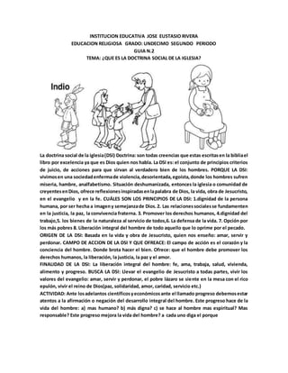 INSTITUCION EDUCATIVA JOSE EUSTASIO RIVERA
EDUCACION RELIGIOSA GRADO: UNDECIMO SEGUNDO PERIODO
GUIA N.2
TEMA: ¿QUE ES LA DOCTRINA SOCIAL DE LA IGLESIA?
La doctrina social de la iglesia(DSI) Doctrina: son todas creencias que estas escritasen la bibliael
libro por excelencia ya que es Dios quien nos habla. La DSI es: el conjunto de principios criterios
de juicio, de acciones para que sirvan al verdadero bien de los hombres. PORQUE LA DSI:
vivimosen una sociedadenfermade violencia,desorientada,egoísta,donde los hombres sufren
miseria, hambre, analfabetismo. Situación deshumanizada, entonces la iglesia o comunidad de
creyentesenDios, ofrece reflexionesinspiradasenlapalabra de Dios, la vida, obra de Jesucristo,
en el evangelio y en la fe. CUÁLES SON LOS PRINCIPIOS DE LA DSI: 1.dignidad de la persona
humana, por ser hecha a imageny semejanzade Dios.2. Las relacionessocialesse fundamenten
en la justicia, la paz, la convivencia fraterna. 3. Promover los derechos humanos, 4.dignidad del
trabajo,5. los bienes de la naturaleza al servicio de todos,6. La defensa de la vida. 7. Opción por
los más pobres 8. Liberación integral del hombre de todo aquello que lo oprime por el pecado.
ORIGEN DE LA DSI: Basada en la vida y obra de Jesucristo, quien nos enseño: amar, servir y
perdonar. CAMPO DE ACCION DE LA DSI Y QUE OFREACE: El campo de acción es el corazón y la
conciencia del hombre. Donde brota hacer el bien. Ofrece: que el hombre debe promover los
derechos humanos, la liberación, la justicia, la paz y el amor.
FINALIDAD DE LA DSI: La liberación integral del hombre: fe, ama, trabaja, salud, vivienda,
alimento y progreso. BUSCA LA DSI: Llevar el evangelio de Jesucristo a todas partes, vivir los
valores del evangelio: amar, servir y perdonar, el pobre lázaro se siente en la mesa con el rico
epulón, vivir el reino de Dios(paz, solidaridad, amor, caridad, servicio etc.)
ACTIVIDAD: Ante losadelantos científicosyeconómicosante el llamado progreso debemosestar
atentos a la afirmación o negación del desarrollo integral del hombre. Este progreso hace de la
vida del hombre: a) mas humano? b) más digna? c) se hace al hombre mas espiritual? Mas
responsable? Este progreso mejora la vida del hombre? a cada uno diga el porque
 