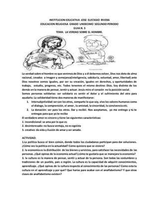 INSTITUCION EDUCATIVA JOSE EUSTASIO RIVERA
EDUCACION RELIGIOSA GRADO UNDECIMO SEGUNDO PERIODO
GUIA N. 3
TEMA: LA VERDAD SOBRE EL HOMBRE.
La verdad sobre el hombre es que venimosde Dios y a él debemosvolver, Dios nos doto de alma
racional, creados a imagen y semejanza(inteligencia, sabiduría, voluntad, amor, libertad) ante
Dios nosotros somos iguales, por ser su creación, iguales en derechos, y oportunidades de
trabajo, estudio, progreso, etc. Todos tenemos el mismo destino: Dios. Soy distinto de los
demás en la manera de pensar, sentir y actuar. Jesús miro el corazón no la posición social.
Somos personas solidarias: ser solidario es sentir el dolor y el sufrimiento del otro para
ayudarlo. La solidaridad tiene dos maneras de manifestarse:
1. Intersubjetividad:sercon losotros, comparto lo que soy, vivo los valoreshumanos como
el dialogo, la comprensión, el amor , la amistad, la sinceridad, la convivencia etc.
2. La donación: ser para los otros. Dar y recibir. Nos aceptamos, yo me entrego y tú te
entregas para que yo te reciba
El verdadero amor es sincero y tiene las siguientes características:
1. incondicional: se ama por lo que es
2. desinteresado: no busca ventaja, no es egoísta
3. creativo: da vida y ilusión de amar y ser amado.
ACTIVIDAD:
1.La política busca el bien común, donde todos los ciudadanos participan para dar soluciones.
¿Cómo ves la política en la actualidad? Como quisiera que se viviera?
2. la economía es la distribución de los bienes y servicios, para satisfacer las necesidades de las
personas. ¿Qué opinas de la economía actual?¿cómo te gustaría que se manejara la economía?
3. la cultura es la manera de pensar, sentir y actuar de la persona. Son todas las costumbres y
tradiciones de un pueblo, país o región. La cultura es la capacidad de adquirir conocimientos,
aprendizaje. ¿Qué opinas de la cultura respecto al conocimiento de las personas? Como esta tu
cultura en el aprendizaje y por qué? Que harías para acabar con el analfabetismo? Y que otras
clases de analfabetismo existen?
 