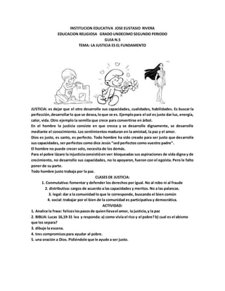 INSTITUCION EDUCATIVA JOSE EUSTASIO RIVERA
EDUCACION RELIGIOSA GRADO UNDECIMO SEGUNDO PERIODO
GUIA N.5
TEMA: LA JUSTICIA ES EL FUNDAMENTO
JUSTICIA: es dejar que el otro desarrolle sus capacidades, cualidades, habilidades. Es buscar la
perfección,desarrollarlo que se desea,loque se es. Ejemplopara el sol es justo dar luz, energía,
calor, vida. Otro ejemplo la semilla que crece para convertirse en árbol.
En el hombre la justicia consiste en que crezca y se desarrolle dignamente, se desarrolle
mediante el conocimiento. Los sentimientos maduran en la amistad, la paz y el amor.
Dios es justo, es santo, es perfecto. Todo hombre ha sido creado para ser justo que desarrolle
sus capacidades, ser perfectos como dice Jesús “sed perfectos como vuestro padre”.
El hombre no puede crecer solo, necesita de los demás.
Para el pobre lázaro la injusticiaconsistióen ver: bloqueadas sus aspiraciones de vida digna y de
crecimiento, no desarrollo sus capacidades, no lo apoyaron, fueron con el egoísta. Pero le falto
poner de su parte.
Todo hombre justo trabaja por la paz.
CLASES DE JUSTICIA:
1. Conmutativa: fomentar y defender los derechos por igual. No al robo ni al fraude
2. distributiva: cargos de acuerdo a las capacidades y meritos. No a las palancas.
3. legal: dar a la comunidad lo que le corresponde, buscando el bien común
4. social: trabajar por el bien de la comunidad es participativa y democrática.
ACTIVIDAD:
1. Analice la frase: feliceslospasosde quienllevael amor, la justicia,y la paz
2. BIBLIA: Lucas 16,19-31 lea y responda: a) como vivía el rico y el pobre?b) cual es el abismo
que los separa?
3. dibuje la escena.
4. tres compromisospara ayudar al pobre.
5. una oración a Dios. Pidiéndole que le ayude a ser justo.
 
