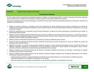 Guía Pedagógica y de Evaluación del Módulo:
Representación gráfica de funciones

Unidad III:

Representación gráfica de derivadas.
Orientaciones didácticas

En esta unidad el alumno desarrolla las competencias relativas al cálculo y la representación gráfica de límites y derivadas de funciones, aplicando
leyes y teoremas para su aplicación en la descripción, análisis y solución de situaciones cotidianas de su entorno,
Para esto se emplearán las técnicas de la interrogación y el estudio de casos, bajo el enfoque de aprendizaje significativo y colaborativo, descritos en el
apartado 3 de la presente guía.


Realiza una sesión de preguntas y respuestas, acerca de la importancia del cálculo diferencial como secuencia matemática en la solución de
problemas más complejos de análisis de superficies y otros fenómenos físicos y la forma de representarlos, definiendo conjuntamente con el grupo
su aplicación práctica.



Expone las características y la naturaleza de las funciones matemáticas y presenta de manera esquemática el procedimiento para realizar su
representación gráfica general.



Organiza una lluvia de ideas sobre los fundamentos teóricos sobre los conceptos de continuidad y límites de una función, y a partir de las opiniones
o ideas de todos los integrantes del grupo, sin que se admita la discusión sobre los mismos, solicita la conclusión del tema en un cuadro sinóptico,
utilizando el método socrático para plantear preguntas.



Realiza una sesión demostrativa para determinar la continuidad y los limites de diferentes tipos de función.



Expone los teoremas referentes al cálculo de límites, solicitando el desarrollo de una serie de ejercicios en la que se enfaticen los puntos más
importantes de la actividad descrita.



Organiza un seminario con duración de dos sesiones, dividiendo al grupo en equipos reducidos, para trabajar sobre el concepto de derivada, su
definición matemática, definiendo con anterioridad la forma de abordarlos, recurriendo a fuentes diversas de información y bajo su control
orientación y dirección, estimulando a los alumnos para que determinen el curso a seguir.



Solicita la resolución de una serie de ejercicios de cálculo de derivadas empleando los teoremas de derivación, describiendo los detalles
matemáticos que sustentan sus soluciones.



Expone un estudio de casos sobre la forma en que se resuelven problemas cotidianos mediante el uso de aspectos relacionados con la derivada,
considerando el siguiente procedimiento:
-

Organiza al grupo en equipos y reparte la descripción escrita del caso que haya preparado en el que se aborde un problema que pueda
solucionarse mediante el uso de aspectos relacionados con la derivada.

-

Solicita el análisis del caso presentado y la identificación de las situaciones que llevaron a la presentación del mismo.

Modelo Académico de Calidad para la Competitividad

REFU-03

24/78

 