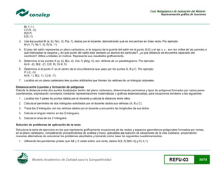 Guía Pedagógica y de Evaluación del Módulo:
Representación gráfica de funciones

B(-1,-1)
C(1/3, -2)
D(2,7)
E(0,-1)
3. Une los puntos M (a, b), N(c, d), P(e, f), dados por el docente, demostrando que se encuentran en línea recta. Por ejemplo:
M (4, 7), N(-1, 3), P(-6, -1)
4. El piso del salón representa un plano cartesiano, si la esquina de la puerta del salón es el punto (0,0) y el eje x, y , son las orillas de las paredes a
que interceptan la esquina ¿ en qué punto del salón está sentado un alumno en particular?, ¿a que distancia se encuentra separado del
escritorio? Utilice unidades en metros. Represente sus resultados gráficamente.
5. Determina si los puntos A (a, b), B(c, d), C(e, f) yD(g, h), son vértices de un paralelogramo. Por ejemplo:
A(-9, -2), B(2, -2), C(5, 5), D(-6, 5)
6. Determina si el punto 0’ es el centro de la circunferencia que pasa por los puntos A, B y C. Por ejemplo:
0’ (-2, -3)
A(-6, 1), B(2, 1), C(-6, -7).
7. Localiza en un plano cartesiano tres puntos arbitrarios que formen los vértices de un triángulo isósceles.
Distancia entre 2 puntos y formación de polígonos
Calcula la distancia entre dos puntos localizados dentro del plano cartesiano, determinando perímetros y tipos de polígonos formados por varios pares
coordenados, expresando conceptos mediante representaciones matemáticas o gráficas estandarizadas, para situaciones similares a las siguientes:
1. Localiza los 5 pares de puntos dados por el docente y calcula la distancia entre ellos.
2. Calcula el perímetro de dos triángulos solicitados por el docente dados sus vértices (A, B y C).
3. Traza los 2 triángulos con los vértices dados por el docente y encuentra las longitudes de sus lados.
4. Calcula el ángulo interior en los 2 triángulos.
5. Calcula el área de los 2 triángulos
Solución de problemas de aplicación de la recta
Soluciona la serie de ejercicios en los que representa gráficamente ecuaciones de las rectas y espacios geométricos poligonales formados por rectas,
en el plano cartesiano, considerando procedimientos de análisis y trazo, aplicables ala solución de situaciones de la vida cotidiana, proponiendo
maneras alternativas de solucionar los problemas abordados y tomando como base los siguientes cuestionamientos:
1. Utilizando las pendientes probar que AB y C están sobre una recta, dados A(3,-5) B(0,-2) y C(-3,1).

Modelo Académico de Calidad para la Competitividad

REFU-03

30/78

 