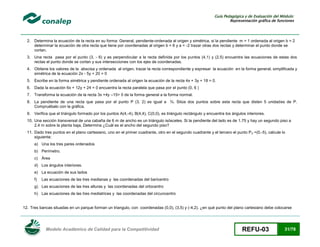 Guía Pedagógica y de Evaluación del Módulo:
Representación gráfica de funciones

2. Determina la ecuación de la recta en su forma: General, pendiente-ordenada al origen y simétrica, si la pendiente m = 1 ordenada al origen b = 2
determinar la ecuación de otra recta que tiene por coordenadas al origen b = 6 y a = -2 trazar otras dos rectas y determinar el punto donde se
cortan.
3. Una recta pasa por el punto (3, - 6) y es perpendicular a la recta definida por los puntos (4,1) y (2,5) encuentra las ecuaciones de estas dos
rectas el punto donde se cortan y sus intersecciones con los ejes de coordenadas.
4. Obtiene los valores de la abscisa y ordenada al origen, trazar la recta correspondiente y expresar la ecuación en la forma general, simplificada y
simétrica de la ecuación 2x - 5y + 20 = 0
5. Escribe en la forma simétrica y pendiente ordenada al origen la ecuación de la recta 4x + 3y + 18 = 0.
6. Dada la ecuación 6x + 12y + 24 = 0 encuentra la recta paralela que pasa por el punto (0, 6 )
7. Transforma la ecuación de la recta 3x +4y –15= 0 de la forma general a la forma normal.
8. La pendiente de una recta que pasa por el punto P (3, 2) es igual a ¾. Sitúa dos puntos sobre esta recta que disten 5 unidades de P.
Compruébalo con la gráfica.
9. Verifica que el triángulo formado por los puntos A(4,-4), B(4,4), C(0,0), es triángulo rectángulo y encuentra los ángulos interiores.
10. Una sección transversal de una cabaña de 6 m de ancho es un triángulo isósceles. Si la pendiente del lado es de 1.75 y hay un segundo piso a
2.4 m sobre la planta baja, Determina ¿Cuál es el ancho del segundo piso?
11. Dado tres puntos en el plano cartesiano, uno en el primer cuadrante, otro en el segundo cuadrante y el tercero el punto P 3 =(0.-5), calcule lo
siguiente:
a) Una los tres pares ordenados
b) Perímetro.
c) Área
d) Los ángulos interiores.
e) La ecuación de sus lados
f)

Las ecuaciones de las tres medianas y las coordenadas del baricentro

g) Las ecuaciones de las tres alturas y las coordenadas del ortocentro
h) Las ecuaciones de las tres mediatrices y las coordenadas del circuncentro

12. Tres bancas situadas en un parque forman un triangulo, con coordenadas (0,0), (3,5) y (-4,2). ¿en qué punto del plano cartesiano debe colocarse

Modelo Académico de Calidad para la Competitividad

REFU-03

31/78

 