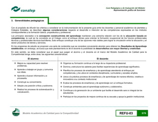 Guía Pedagógica y de Evaluación del Módulo:
Representación gráfica de funciones

3. Generalidades pedagógicas
Con el propósito de difundir los criterios a considerar en la instrumentación de la presente guía entre los docentes y personal académico de planteles y
Colegios Estatales, se describen algunas consideraciones respecto al desarrollo e intención de las competencias expresadas en los módulos
correspondientes a la formación básica, propedéutica y profesional.
Los principios asociados a la concepción constructivista del aprendizaje mantienen una estrecha relación con los de la educación basada en
competencias, la cual se ha concebido en el Colegio como el enfoque idóneo para orientar la formación ocupacional de los futuros profesionales
técnicos y profesionales técnicos-bachilleres. Este enfoque constituye una de las opciones más viables para lograr la vinculación entre la educación y el
sector productivo de bienes y servicios.
En los programas de estudio se proponen una serie de contenidos que se considera conveniente abordar para obtener los Resultados de Aprendizaje
establecidos; sin embargo, se busca que este planteamiento le dé el docente la posibilidad de desarrollarlos con mayor libertad y creatividad.
En este sentido, se debe considerar que el papel que juegan el alumno y el docente en el marco del Modelo Académico de Calidad para la
Competitividad tenga, entre otras, las siguientes características:

El alumno:

El docente:

 Mejora su capacidad para resolver
problemas.

 Organiza su formación continua a lo largo de su trayectoria profesional.

 Aprende a trabajar en grupo y comunica
sus ideas.

 Planifica los procesos de enseñanza y de aprendizaje atendiendo al enfoque por
competencias, y los ubica en contextos disciplinares, curriculares y sociales amplios.

 Aprende a buscar información y a
procesarla.

 Lleva a la práctica procesos de enseñanza y de aprendizaje de manera efectiva, creativa e
innovadora a su contexto institucional.

 Construye su conocimiento.

 Evalúa los procesos de enseñanza y de aprendizaje con un enfoque formativo.

 Adopta una posición crítica y autónoma.

 Construye ambientes para el aprendizaje autónomo y colaborativo.

 Realiza los procesos de autoevaluación y
coevaluación.

 Contribuye a la generación de un ambiente que facilite el desarrollo sano e integral de los
estudiantes.

 Domina y estructura los saberes para facilitar experiencias de aprendizaje significativo.

 Participa en los proyectos de mejora continua de su escuela y apoya la gestión institucional.

Modelo Académico de Calidad para la Competitividad

REFU-03

5/78

 