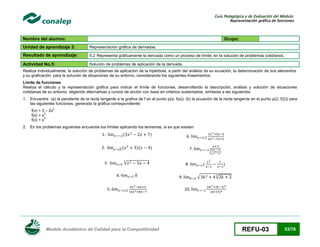 Guía Pedagógica y de Evaluación del Módulo:
Representación gráfica de funciones

Nombre del alumno:

Grupo:

Unidad de aprendizaje 3:

Representación gráfica de derivadas.

Resultado de aprendizaje:

5.2 Representa gráficamente la derivada como un proceso de límite, en la solución de problemas cotidianos .

Actividad No.5:

Solución de problemas de aplicación de la derivada.

Realiza individualmente, la solución de problemas de aplicación de la hipérbola, a partir del análisis de su ecuación, la determinación de sus elementos
y su graficación, para la solución de situaciones de su entorno, considerando los siguientes lineamientos:
Limite de funciones
Realiza el cálculo y la representación gráfica para indicar el límite de funciones, desarrollando la descripción, análisis y solución de situaciones
cotidianas de su entorno, eligiendo alternativas y cursos de acción con base en criterios sustentados, similares a las siguientes:
1. Encuentre (a) la pendiente de la recta tangente a la grafica de f en el punto p(a, f(a)); (b) la ecuación de la recta tangente en el punto p(2, f(2)) para
las siguientes funciones, generado la gráfica correspondiente:
f(x) = 3 – 2x
3
f(x) = x
4
f(x) = x

2

2. En los problemas siguientes encuentre los límites aplicando los teoremas, si es que existen

(

1.2.

√

(

)
)(

6.

)

7.

√

3.
4.5.-

Modelo Académico de Calidad para la Competitividad

( ) ( )

(

8.

)

√

9.
10.

√
(

)
(

)

REFU-03

53/78

 