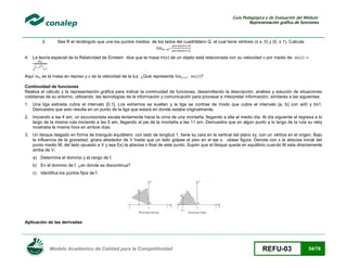 Guía Pedagógica y de Evaluación del Módulo:
Representación gráfica de funciones

3.

Sea R el rectángulo que une los puntos medios de los lados del cuadrilátero Q, el cual tiene vértices (± x, 0) y (0, ± 1). Calcula:

4. La teoría especial de la Relatividad de Einstein dice que la masa m(v) de un objeto está relacionada con su velocidad v por medio de:
√

Aquí

( )

⁄

es la masa en reposo y c es la velocidad de la luz. ¿Qué representa

( )?

Continuidad de funciones
Realiza el cálculo y la representación gráfica para indicar la continuidad de funciones, desarrollando la descripción, análisis y solución de situaciones
cotidianas de su entorno, utilizando las tecnologías de la información y comunicación para procesar e interpretar información, similares a las siguientes:
1. Una liga estirada cubre el intervalo [0,1]. Los extremos se sueltan y la liga se contrae de modo que cubre el intervalo [a, b] con a≥0 y b≤1.
Demuestra que esto resulta en un punto de la liga que estará en donde estaba originalmente.
2. Iniciando a las 4 am, un excursionista escala lentamente hacia la cima de una montaña, llegando a ella al medio día. Al día siguiente el regresa a lo
largo de la misma ruta iniciando a las 5 am, llegando al pie de la montaña a las 11 am. Demuestra que en algún punto a lo largo de la ruta su reloj
mostraba la misma hora en ambos días.
3. Un bloque delgado en forma de triangulo equilátero con lado de longitud 1, tiene su cara en la vertical del plano xy, con un vértice en el origen. Bajo
la influencia de la gravedad, girara alrededor de V hasta que un lado golpee el piso en el eje x. véase figura. Denota con x la abscisa inicial del
punto medio M, del lado opuesto a V y sea f(x) la abscisa x final de este punto. Supón que el bloque queda en equilibrio cuando M esta directamente
arriba de V.
a) Determina el dominio y el rango de f.
b) En el dominio de f, ¿en donde es discontinua?
c) Identifica los puntos fijos de f.

Aplicación de las derivadas

Modelo Académico de Calidad para la Competitividad

REFU-03

54/78

 