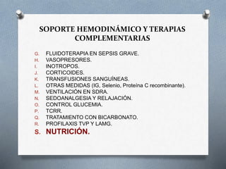 SOPORTE HEMODINÁMICO Y TERAPIAS
COMPLEMENTARIAS
G. FLUIDOTERAPIA EN SEPSIS GRAVE.
H. VASOPRESORES.
I. INOTROPOS.
J. CORTICOIDES.
K. TRANSFUSIONES SANGUÍNEAS.
L. OTRAS MEDIDAS (IG, Selenio, Proteína C recombinante).
M. VENTILACIÓN EN SDRA.
N. SEDOANALGESIA Y RELAJACIÓN.
O. CONTROL GLUCEMIA.
P. TCRR.
Q. TRATAMIENTO CON BICARBONATO.
R. PROFILAXIS TVP Y LAMG.
S. NUTRICIÓN.
 