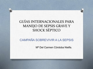 GUÍAS INTERNACIONALES PARA
MANEJO DE SEPSIS GRAVE Y
SHOCK SÉPTICO
CAMPAÑA SOBREVIVIR A LA SEPSIS
Mª Del Carmen Córdoba Nielfa.
 