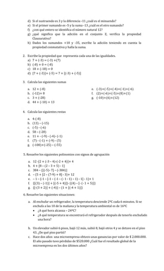 d) Si el sustraendo es 3 y la diferencia -11 ¿cuál es el minuendo?
e) Si el primer sumando es -5 y la suma -13 ¿cuál es el otro sumando?
f) ¿con qué entero se identifica el número natural 12?
g) ¿qué significa que la adición en el conjunto Z, verifica la propiedad
Clausurativa?
h) Dados los sumandos +10 y -35, escribe la adición teniendo en cuenta la
propiedad conmutativa y halla la suma.
2. Escribe la propiedad que representa cada una de las igualdades.
a) 7 + (-3) = (-3) +(7)
b) (-8) + 0 = (-8)
c) 18 + (-18) = 0
d) [7 + (-3)]+ (-5) = 7 + [(-3) + (-5)]
3. Calcula las siguientes sumas
a. 12 + (-8)
b. (-12)+ 8
c. 3 + (-28)
d. 44 + (-10) + 13
e. (-3)+(-5)+(-4)+(-1)+(-6)
f. (2)+(-6)+(-5)+(8)+(1)
g. (-10)+(6)+(12)
4. Calcula las siguientes restas
a. 4-(-8)
b. (13) – (-15)
c. (-5) - (-6)
d. 58 – (-28)
e. 11 + - (-9) - (-4)- (-1)
f. (7) - (-1) + (-9) - (5)
g. (-100)+(-25) – (-55)
5. Resuelve los siguientes polinomios con signos de agrupación
a. 12 -[2 + (-3 – 4)-(-2 + 4)]+ 4
b. 4 + [8 – (2 – 3 + 5) - 1]
c. 384 – {[(-5)- 7] – (-384)}
d. – {5 + [2 – (7-9) + 8] - 3}+ 12
e. – 1 – {-1 – [-1 – (-1 – (- 1 - 1) – 1) - 1] - 1}+ 1
f. {[(3) – (-1)] + [(-5 + 4)]}- {(4) – [- (- 1 + 5)]}
g. {[-(3 + 2)] + (-4)} – {1 + [(-4 + 1)]}
6. Resuelve las siguientes situaciones:
a. Al enchufar un refrigerador, la temperatura desciende 2ºC cada 6 minutos. Si se
enchufa a las 10 de la mañana y la temperatura ambiental es de 16ºC
 ¿A qué hora alcanza – 24ºC?
 ¿A qué temperatura se encontrará el refrigerador después de tenerlo enchufado
una hora?
b. Un elevador subió 6 pisos, bajó 12 más, subió 8, bajó otros 4 y se detuvo en el piso
43. ¿De qué piso partió?
c. Hace dos años una microempresa obtuvo unas ganancias por valor de $ 2.000.000.
El año pasado tuvo pérdidas de $520.000 ¿Cuál fue el resultado global de la
microempresa en los dos últimos años?
 
