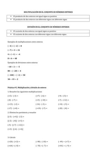 MULTIPLICACIÓN EN EL CONJUNTO DE NÚMEROS ENTEROS
 El producto de dos enteros con igual signo es positivo
 El producto de dos enteros con diferente signo con diferente signo
DIVISIÓN EN EL CONJUNTO DE NÚMEROS ENTEROS
 El cociente de dos enteros con igual signo es positivo
 El cociente de dos enteros con diferente signo con diferente signo
Ejemplos de multiplicaciones entre enteros
( ) ( )
( )
( )
Ejemplos de divisiones entre enteros
( )
( ) ( )
Práctica # 2. Multiplicación y división de enteros
1. Resuelve las siguientes multiplicaciones
(+5) · (-3) = (+7) · (-6) = (-9) · (-5) =
(-8) · (-7) = (+5) · (-10) = (-7) · (-12) =
(+13) · (-2) = (-16) · (-3) = (-14) · (-5) =
(-17) · (+8) = (+19) · (-7) = (-20) · (-8) =
2. Elimina los paréntesis y resuelve
[(-5) · (+4)] · (-2) =
[(-2) · (-8)] · (+5) =
(-5) · [(-7) · (-12)] =
(+3) · [(-6) · (+4)]
3. Calcula
(+20) : (+2) = (- 80) : (-10) = (- 49) (+7) =
(+64) (- 8) = (- 70) (- 7) = (+81) (- 9) =
 