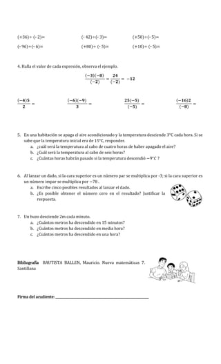 (+36) (- 2)= (- 42) (- 3)= (+50) (- 5)=
(- 96) (- 6)= (+80) (- 5)= (+10) (- 5)=
4. Halla el valor de cada expresión, observa el ejemplo.
( )( )
( ) ( )
( ) ( )( ) ( )
( )
( )
( )
5. En una habitación se apaga el aire acondicionado y la temperatura desciende 3°C cada hora. Si se
sabe que la temperatura inicial era de 15°C, responder.
a. ¿cuál será la temperatura al cabo de cuatro horas de haber apagado el aire?
b. ¿Cuál será la temperatura al cabo de seis horas?
c. ¿Cuántas horas habrán pasado si la temperatura descendió ?
6. Al lanzar un dado, si la cara superior es un número par se multiplica por -3; si la cara superior es
un número impar se multiplica por 7 .
a. Escribe cinco posibles resultados al lanzar el dado.
b. ¿Es posible obtener el número cero en el resultado? Justificar la
respuesta.
7. Un buzo desciende 2m cada minuto.
a. ¿Cuántos metros ha descendido en 15 minutos?
b. ¿Cuántos metros ha descendido en media hora?
c. ¿Cuántos metros ha descendido en una hora?
Bibliografía BAUTISTA BALLEN, Mauricio. Nueva matemáticas 7.
Santillana
Firma del acudiente: ___________________________________________________________
 