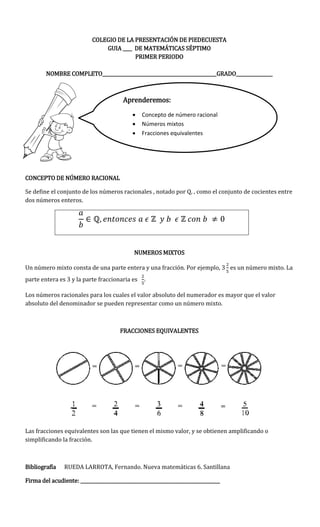 COLEGIO DE LA PRESENTACIÓN DE PIEDECUESTA
GUIA ____ DE MATEMÁTICAS SÉPTIMO
PRIMER PERIODO
NOMBRE COMPLETO__________________________________________________GRADO________________
CONCEPTO DE NÚMERO RACIONAL
Se define el conjunto de los números racionales , notado por Q, , como el conjunto de cocientes entre
dos números enteros.
NUMEROS MIXTOS
Un número mixto consta de una parte entera y una fracción. Por ejemplo, es un número mixto. La
parte entera es 3 y la parte fraccionaria es .
Los números racionales para los cuales el valor absoluto del numerador es mayor que el valor
absoluto del denominador se pueden representar como un número mixto.
FRACCIONES EQUIVALENTES
Las fracciones equivalentes son las que tienen el mismo valor, y se obtienen amplificando o
simplificando la fracción.
Bibliografía RUEDA LARROTA, Fernando. Nueva matemáticas 6. Santillana
Firma del acudiente: _____________________________________________________________
Aprenderemos:
 Concepto de número racional
 Números mixtos
 Fracciones equivalentes
 