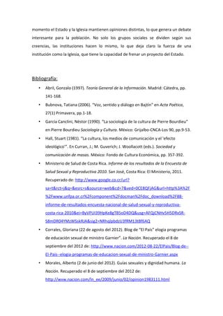 momento el Estado y la Iglesia mantienen opiniones distintas, lo que genera un debate
interesante para la población. No solo los grupos sociales se dividen según sus
creencias, las instituciones hacen lo mismo, lo que deja claro la fuerza de una
institución como la Iglesia, que tiene la capacidad de frenar un proyecto del Estado.




Bibliografía:
      Abril, Gonzalo (1997). Teoría General de la Información. Madrid: Cátedra, pp.
       141-168.
      Bubnova, Tatiana (2006). “Voz, sentido y diálogo en Bajtín” en Acta Poética,
       27(1) Primavera, pp.1-18.
      García Canclini, Néstor (1990). “La sociología de la cultura de Pierre Bourdieu”
       en Pierre Bourdieu Sociología y Cultura. México: Grijalbo-CNCA-Los 90, pp.9-53.
      Hall, Stuart (1981). “La cultura, los medios de comunicación y el 'efecto
       ideológico'”. En Curran, J.; M. Guverich; J. Woollacott (eds.). Sociedad y
       comunicación de masas. México: Fondo de Cultura Económica, pp. 357-392.
      Ministerio de Salud de Costa Rica. Informe de los resultados de la Encuesta de
       Salud Sexual y Reproductiva 2010. San José, Costa Rica: El Ministerio, 2011.
       Recuperado de: http://www.google.co.cr/url?
       sa=t&rct=j&q=&esrc=s&source=web&cd=7&ved=0CE8QFjAG&url=http%3A%2F
       %2Fwww.unfpa.or.cr%2Fcomponent%2Fdocman%2Fdoc_download%2F88-
       informe-de-resultados-encuesta-nacional-de-salud-sexual-y-reproductiva-
       costa-rica-2010&ei=ByVPUI39HpKe8gTB5oD4DQ&usg=AFQjCNHv5H5DRxSR-
       S8mDR04YMzWSskRJA&sig2=NRhqlpbdzU3fRM13tBf6AQ
      Corrales, Gloriana (22 de agosto del 2012). Blog de “El País” elogia programas
       de educación sexual de ministro Garnier”. La Nación. Recuperado el 8 de
       septiembre del 2012 de: http://www.nacion.com/2012-08-22/ElPais/Blog-de--
       El-Pais--elogia-programas-de-educacion-sexual-de-ministro-Garnier.aspx
      Morales, Alberto (2 de junio del 2012). Guías sexuales y dignidad humana. La
       Nación. Recuperado el 8 de septiembre del 2012 de:
       http://wvw.nacion.com/ln_ee/2009/junio/02/opinion1983111.html
 