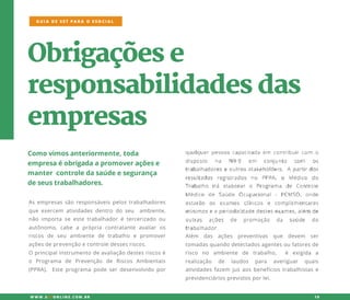 Obrigaçõese
responsabilidadesdas
empresas
Comovimosanteriormente,toda
empresaéobrigadaapromoveraçõese
mantercontroledasaúdeesegurança
deseustrabalhadores.
Asempresassãoresponsáveispelostrabalhadores
queexercem atividadesdentrodoseu ambiente,
não importaseestetrabalhadorétercerizado ou
autônomo,cabe a própria contratante avaliaros
riscos de seu ambiente de trabalho e promover
açõesdeprevençãoecontroledessesriscos.
OOprincipalinstrumentodeavaliaçãodestesriscosé
o Programa de Prevenção de Riscos Ambientais
(PPRA). Esteprogramapodeserdesenvolvidopor
GUIA DE SST PARA O ESOCIAL
W W W .SSTONLINE.COM .BR 10
Além das ações preventivas que devem ser
tomadasquandodetectadosagentesoufatoresde
risco no ambiente de trabalho, é exigida a
realização de laudos para averiguar quais
atividadesfazem jusaosbenefíciostrabalhistase
previdenciáriosprevistosporlei.
 