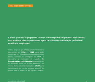 Eafinal,quaissãoosprogramas,laudoseoutrosregistrosobrigatórios?Basicamente,
todaatividadelaboralqueenvolveralgum riscodeveseranalisadaporprofissional
qualificadoeregistrada.
Todaaempresaqueadmitatrabalhadoresdeve
desenvolver um PPRA e PCMSO como ação
mínimaem SST.Quandoforem detectadosriscos
físicos, químicos ou biológicos no PPRA, é
necessária a realização de Laudo de
InsalubridadeePericulosidadeparaverificarse
asatividadesfazem jusa estesbenefícios.Da
mesmamesmaforma,deveserrealizadooLTCATpara
caracterização ou não deatividadeespecial,de
acordo com o anexo IV do Decreto 3048/99.
GUIA DE SST PARA O ESOCIAL
W W W .SSTON-LINE.COM .BR 02
 