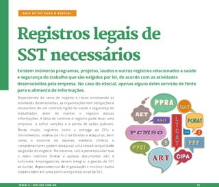 Registroslegaisde
SSTnecessários
Existem inúmerosprogramas,projetos,laudoseoutrosregistrosrelacionadosasaúde
esegurançadotrabalhoquesãoexigidosporlei,deacordocom asatividades
desenvolvidaspelaempresa.NocasodoeSocial,apenasalgunsdelesservirãodefonte
paraoalimentodeinformações.
Dependendodoramodenegócioeriscosenvolvendoas
atividadesdesenvolvidas,asorganizaçõestem obrigaçõese
necessitam deum controlerigidodasaúdeesegurançado
trabalhador, além de manter o registro dessas
informações.Afaltadecontroleeregistropodelevaruma
empresa asofrersançõeseaperdadeaçõesjudiciais.
GUIA DE SST PARA O ESOCIAL
W W W .SSTONLINE.COM .BR 12
 