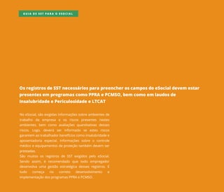 OsregistrosdeSSTnecessáriosparapreencheroscamposdoeSocialdevem estar
presentesem programascomoPPRAePCMSO,bem comoem laudosde
InsalubridadeePericulosidadeeLTCAT
NoeSocial,sãoexigidasinformaçõessobreambientesde
trabalho da empresa e os riscos presentes nestes
ambientes,bem como avaliaçõesquantitativasdesses
riscos.Logo,deverá ser informado se estes riscos
garantem aotrabalhadorbenefícioscomoinsalubridadee
aposentadoria especial.Informaçõessobre o controle
médicoeequipamentosdeproteçãotambém devem ser
prestadas.prestadas.
São muitososregistrosdeSSTexigidospelo eSocial.
Sendo assim,é recomendado que todo empregador
desenvolvaumagestão estratégicadessesregistros.E
tudo começa no correto desenvolvimento e
implementaçãodosprogramasPPRAePCMSO.
GUIA DE SST PARA O ESOCIAL
 