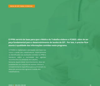 OPPRAservirádebaseparaqueoMédicodoTrabalhoelaboreoPCMSO,além deser
peçafundamentalparaodesenvolvimentodelaudosdeSST.Porisso,éprecisoficar
atentoàqualidadedasinformaçõescontidasnesteprograma.
OPCMSOéimplantadoeplanejadocom basenos
riscosasaúdedostrabalhadores,especialmente
osidentificadosnasavaliaçõescontidasnoPPRAe
literatura sobre a nocividade dos agentes
reconhecidosnoambientedetrabalho.
SSomentedepoisdestereconhecimento,deveser
estabelecidoum conjuntodeexamesclínicose
complementaresespecíficosparaaprevençãoou
detecçãoprecocedosagravosàsaúdedos
trabalhadores.
GUIA DE SST PARA O ESOCIAL
W W W .SSTONLINE.COM .BR 02
 