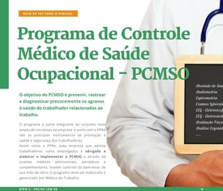 ProgramadeControle
MédicodeSaúde
Ocupacional-PCMSO
OobjetivodoPCMSOéprevenir,rastrear
ediagnosticarprecocementeosagravos
àsaúdedotrabalhadorrelacionadosao
trabalho.
O programaéparteintegrantedo conjunto mais
amplodeiniciativasdaempresaejuntocom oPPRA
são os principais instrumentos de promoção à
saúdeesegurançadostrabalhadores.
AssimAssim como o PPRA,toda empresa que admita
trabalhadores como empregados é obrigada a
elaborare implementaro PCMSO e atravésde
exames médicos admissionais, periódicos e
complementares,mantercontroledobem-estarde
suamão-de-obra.Oprogramadeveserelaboradoe
gerenciadoporMédicodoTrabalho.
GUIA DE SST PARA O ESOCIAL
W W W .SSTONLINE.COM .BR 16
AtestadodeSaú
Audiometria
Espirometria
ExamesLaborato
EEG-Eletroencef
ECG-Eletrocardi
AAvaliaçãoPsico
AnáliseErgonôm
....
 