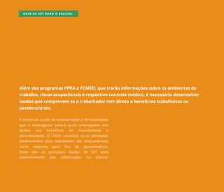 Além dosprogramasPPRAePCMSO,quetrarãoinformaçõessobreosambientesde
trabalho,riscosacupacionaiserespectivocontrolemédico,énecessáriodesenvolver
laudosquecomprovem seotrabalhadortem diretoabenefíciostrabalhistasou
pevidenciários.
ÉatavésdoLaudodeInsalubridadeePericulosidade
que o empregadorsaberá quaisempregadostem
direito aos benefícios de insalubridade e
periculosidade.O LTCATconcluiráseasatividades
desenvolvidaspelo trabalhadorsão enquandradas
como especiais para fins de aposentadoria.
EstesEstes são os principais laudos de SST para
preenchimento das informações no eSocial.
GUIA DE SST PARA O ESOCIAL
 