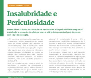 Insalubridadee
Periculosidade
Oexercíciodetrabalhoem condiçõesdeinsalubridadee/oupericulosidadeasseguraao
trabalhadorapercepçãodeadicionalsobreosalário.Estepercentualvariadeacordo
com otipodeexposição.
ACLT considera atividadeinsalubreaquelaem que
otrabalhadoréexpostoaagentesnocivosàsaúde
acima dos limites tolerados pelo Ministério do
TrabalhoeEmprego-MTE,deacordocom aNR-15.
EstaEstaleiconsideraatividadesouoperaçõesperigosas
todasaquelasque,pela natureza ou métodosde
trabalho,coloquem otrabalhadorem contatonão
eventual com explosivos, eletricidade, materiais
ionizantes,substâncias radioativas ,ou materiais
inflamáveis,entre outrasatividadesprescritasna
NR-16doMTE.
AindaAindanãoexisteclarezasobreabasedecálculodos
percentuais. O adicional de insalubridade é
usualmente calculado sobre o salário mínimo da
região e definido em trêsgraus:mínimo,que dá
adicionalde10%,médio(20%)emáximo(40%).Jáo
adicional de periculosidade é sempre 30% e
calculadosobreosaláriobasedacategoria.Nãoé
possívelao empregado recebersimultaneamente
adicionais de insalubridade e periculosidade,ele
deveoptarporsomenteum dosdois,geralmenteo
quelheformaisvantajoso .
AAcaracterizaçãoéfeitapormeiodelaudotécnicode
insalubridade e periculosidade, realizado por
MédicodoTrabalhoouEngenheirodeSegurançado
Trabalho,segundoasnormasemetodologiadoMTE.
Casoascondiçõesinsalubressejam eliminadasou
reduzidaspelaadoção de medidasde segurança,
comoofornecimentodeEquipamentosdeProteção
IndividualIndividual(EPI),por exemplo,pode resultar na
suspensão do adicionalde insalubridade ou na
reduçãodopercentualconcedido.
GUIA DE SST PARA O ESOCIAL
W W W .SSTONLINE.COM .BR 19
 
