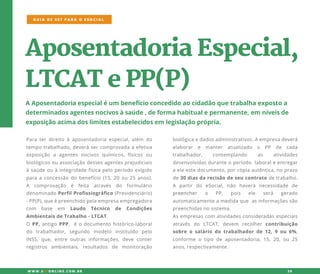 biológicaedadosadministrativos.Aempresadeverá
elaborar e manter atualizado o PP de cada
trabalhador, contemplando as atividades
desenvolvidasduranteoperíodo laboraleentregar
aeleestedocumento,porcópiaautêntica,noprazo
de30diasdarecisãodeseucontratodetrabalho.
A partirdo eSocial,não haverá necessidade de
preencherpreencher o PP, pois ele será gerado
automaticamenteamedidaque asinformaçõessão
preenchidasnosistema.
Asempresascom atividadesconsideradasespeciais
através do LTCAT,devem recolher contribuição
sobreo salário do trabalhadorde12,9ou 6%,
conforme o tipo de aposentadoria,15,20,ou 25
anos,respectivamente.
AposentadoriaEspecial,
LTCATePP(P)
AAposentadoriaespecialéum benefícioconcedidoaocidadãoquetrabalhaexpostoa
determinadosagentesnocivosàsaúde,deformahabitualepermanente,em níveisde
exposiçãoacimadoslimitesestabelecidosem legislaçãoprópria.
Paraterdireitoàaposentadoriaespecial,além do
tempotrabalhado,deverásercomprovadaaefetiva
exposição a agentes nocivos químicos,físicos ou
biológicosouassociaçãodessesagentesprejudiciais
àsaúdeouàintegridadefísicapeloperíodoexigido
paraaconcessãodobenefício(15,20ou25anos).
AA comprovação é feita através do formulário
denominadoPerfilProfissiográfico(Previdenciário)
-PP(P),queépreenchidopelaempresaempregadora
com base em Laudo Técnico de Condições
AmbientaisdeTrabalho-LTCAT.
OO PP,antigoPPP,éodocumentohistórico-laboral
do trabalhador,segundo modelo instituído pelo
INSS,que,entre outrasinformações,deve conter
registros ambientais,resultados de monitoração
GUIA DE SST PARA O ESOCIAL
W W W .SSTONLINE.COM .BR 20
 