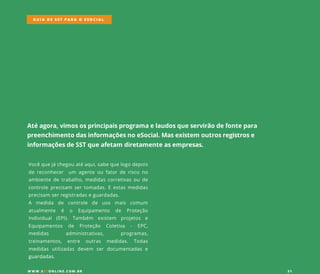Atéagora,vimososprincipaisprogramaelaudosqueservirãodefontepara
preenchimentodasinformaçõesnoeSocial.Masexistem outrosregistrose
informaçõesdeSSTqueafetam diretamenteasempresas.
Vocêquejáchegouatéaqui,sabequelogodepois
dereconhecer um agenteoufatorderiscono
ambientedetrabalho,medidascorretivasoude
controleprecisam sertomadas.Eestasmedidas
precisam serregistradaseguardadas.
AA medida de controle de uso mais comum
atualmente é o Equipamento de Proteção
Individual (EPI). Também existem projetos e
Equipamentos de Proteção Coletiva - EPC,
medidas administrativas, programas,
treinamentos, entre outras medidas. Todas
medidasutilizadasdevem serdocumentadase
guardadas.guardadas.
GUIA DE SST PARA O ESOCIAL
W W W .SSTONLINE.COM .BR 21
 