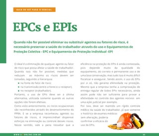 EPCseEPIs
Quandonãoforpossíveleliminarousubstituiragentesoufatoresderisco,é
necessáriopreservarasaúdedotrabalhadoratravésdousoeEquipamentosde
ProteçãoColetiva-EPCeEquipamentodeProteçãoIndividual-EPI
Oidealéaeliminaçãodequalqueragenteoufator
deriscoquepossaafetarasaúdedotrabalhador.
Quando isso não for possível, medidas que
reduzam ao máximo os riscos devem ser
tomadas,seguindoahierarquia:
·nafontedofatorderisco;
·natransmissão(entreafonteeoreceptor);
·noreceptor(trabalhador).
Portanto,o uso de EPIs deve ser a última
alternativa,utilizadasomentequando asoutras
opçõesnãoforem efetivas.
ComoComovistoanteriormente,osriscosocupacionais
sãoreconhecidosatravésdodesenvolvimentodo
PPRA.E se a empresa reconheceu agentesou
fatores de riscos,é imprescindíveldispensar
esforçosnaeliminaçãooucontroledessesriscos.
Nesse sentido,vale a pena ressaltar que a
GUIA DE SST PARA O ESOCIAL
W W W .SSTONLINE.COM .BR 22
eficiêncianaproteçãodoEPIséaindacontestada,
pois depende muito da qualidade do
equipamento,docorretoepermanenteusoede
umaboaconservação,mastudoissoémuitodifícil
fiscalizareassegurar.Sendoassim,ousodoEPIs
porsisó,não garanteefetividadenaproteção.
MesmoMesmoqueaempresatenhaacomprovaçãode
entregaregulardetodosEPIsnecessários,ainda
assim pode não ser suficiente para provar a
efetividadenocontroledosagentesnocivos em
umaaçãojudicialporexemplo.
Porisso,deve sermantido um rígido controle
médicodasaúdedotrabalhador,jáquesomente
ohistóricodeexamesmédicos
sem alteração,poderia
confirmaraeficáciado
usodeEPIs.
 