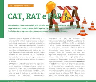 CAT,RATeFAP
Medidasdecontrolenãoefetivasoudescuidosnogerenciamentodasaúdee
segurançadosempregadospodem gerarafastamentoseatéacidentesdetrabalho.
Tudoissotem repercussõesparaaempresa,governoesociedade.
AComunicaçãodeAcidentedeTrabalho(CAT)é
um documentoemitidoparareconhecertantoum
acidentedetrabalhooudetrajetoeumadoença
ocupacional.Aempresaéobrigadaainformarà
PrevidênciaSocialtodososacidentesdetrabalho
ocorridoscom seusempregados,mesmoquenão
hajaafastamento dasatividadeslaborais,atéo
primeiroprimeiro dia útil seguinte ao da ocorrência.
Em caso de morte,a comunicação deverá ser
imediata.ACATpassaráaseremitidadiretamente
noeSocial.
ORAT(RiscosAmbientaisdoTrabalho)representa
acontribuiçãodaempresaprevistanoincisoIIdo
artigo22daLei8212/91,econsisteem percentual
quemedeo risco daatividadeeconômica,com
base no qualé cobrada a contribuição para
financiar os benefícios previdenciários
GUIA DE SST PARA O ESOCIAL
W W W .SSTONLINE.COM .BR 23
decorrentes do grau de incidência de
incapacidadelaborativa(GIIL-RAT).Aalíquotade
contribuiçãoparaoRATseráde1% seaatividade
éderiscomínimo;2%sederiscomédioede3%se
de risco grave, incidentes sobre o total da
remuneração paga, devida ou creditada a
qualquer título, no decorrer do mês, aos
seguradosseguradosempregadose trabalhadoresavulsos
O FatorAcidentáriodePrevenção(FAP) afereo
desempenho da empresa,dentro da respectiva
atividadeeconômica,relativamenteaosacidentes
detrabalhoocorridosnum determinadoperíodo.
O FAP consistenum multiplicadorvariávelnum
intervalo contínuo de cinco décimos(0,5000)a
doisinteiros(2,0000),aplicadocom quatrocasas
decimaisdecimais sobre a alíquota RAT.Quanto mais
seguraforaempresa,menorseráovalordoFAP.
 