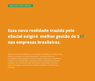 Essanovarealidadetrazidapelo
eSocialexigirámelhorgestãodeSST
nasempresasbrasileiras.
Nadamaisjusto,afinal,exigirqueasnormassejam cumpridase,aomesmotempo,
melhorarocuidadocom nossostrabalhadores.Hámaisde20anos,os
empregadoresestãoobrigadosapromoverasaúdeesegurançanoambientede
trabalho,masessaaindanãoéarealidadepresentenamaioriadasempresas
brasileiras.Com aentradaem vigordoeSocial,ascoisastendem caminhara
passosmaislargosnosentidodeumamelhoranagestãoem SSTdentrodas
empresas.
GUIA DE SST PARA O ESOCIAL
 