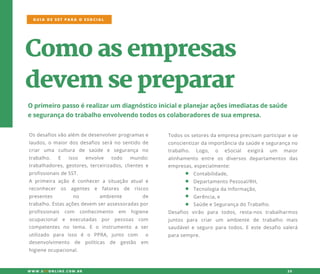 Comoasempresas
devem sepreparar
Oprimeiropassoérealizarum diagnósticoinicialeplanejaraçõesimediatasdesaúde
esegurançadotrabalhoenvolvendotodososcolaboradoresdesuaempresa.
Osdesafiosvãoalém dedesenvolverprogramase
laudos,omaiordosdesafiosseránosentidode
criar uma cultura de saúde e segurança no
trabalho. E isso envolve todo mundo:
trabalhadores,gestores,terceirizados,clientese
profissionaisdeSST.
AA primeira ação é conhecera situação atuale
reconhecer os agentes e fatores de riscos
presentes no ambiente de
trabalho.Estasaçõesdevem serassessoradasportrabalho.Estasaçõesdevem serassessoradaspor
profissionais com conhecimento em higiene
ocupacional e executadas por pessoas com
competentes no tema.E o instrumento a ser
utilizado para isso é o PPRA,junto com o
desenvolvimento de políticas de gestão em
higieneocupacional.
Todosossetoresdaempresaprecisam participarese
conscientizardaimportânciadasaúdeesegurançano
trabalho. Logo, o eSocial exigirá um maior
alinhamento entre os diversos departamentos das
empresas,especialmente:
Contabilidade,
DepartamentoPessoal/RH,
TecnologiadaInformação,TecnologiadaInformação,
Gerência,e
SaúdeeSegurançadoTrabalho.
Desafios virão para todos,resta-nos trabalharmos
juntos para criar um ambiente de trabalho mais
saudáveleseguroparatodos.Eestedesafiovalerá
parasempre.
GUIA DE SST PARA O ESOCIAL
W W W .SSTONLINE.COM .BR 25
 