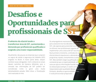Desafiose
Oportunidadespara
profissionaisdeSST
OadventodoeSocialtendea
transformaráreadeSST,aumentandoa
demandaporprofissionaisqualificadose
exigindoumamaiorresponsabilidade.
Osempregadoresnecessitarãodeprofissionais
paraassessorá-losnasdecisõesrelacionadasa
SST,nãoapenasparapreencherasinformações
noeSocial,masprofissionaiscapazesde
implementarumaculturadeSSTnasempresas.
NNum primeiromomento,aentradaem vigordo
eSocialdeveráimpulsionarademandapor
programas,laudos,treinamentoseassessoriaem
SST.Mastambém exigiráqualificaçãoprofissional
constantejáquearesponsabilidadeserágrande,
umavezqueasinformaçõesficarãoregistradas
noeSocialparasempre.Evocêéum dos
reresponsáveispelaqualidadedessasinformações.
Portanto,desafioseoportunidadesvirão.
Evocêprecisaestarpreparado!
Atualmente,sãopoucasasempresasquecumprem
asregrasdesaúdeesegurançadotrabalho(SST)
exigidas no Brasil.A maiorparte delas,sequer
conheceessasobrigações.Com oeSocialascoisas
devem caminhar de maneira diferente,pois a
omissão das informações de SST poderá ser
considerada crime e gerar uma multa
extremamenteextremamentepesada.Além disso,afiscalização
serárealizadaon-line.
GUIA DE SST PARA O ESOCIAL
W W W .SSTONLINE.COM .BR 26
 