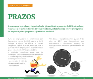 PRAZOS
Oprazoparaentradaem vigordoeSocialfoiredefinidoem agostode2016,atravésda
Resolução2de2016doComitêDiretivodoeSocial,estabelecendoonovocronograma
deimplantaçãodoprograma.Epareceserdefinitivo.
Para os empregadores e contribuintes com
faturamento no ano de 2016 superiora R$ 78
milhões, a adoção do eSocial se tornará
obrigatóriaapartirde1°dejaneirode2018.Já
paraosdemaisempregadoresecontribuinteso
prazoestabelecidoé1°dejulhode2018.
AA resolução estabeleceu, ainda, que fica
dispensadaaprestaçãodasinformaçõesrelativas
àsaúdeesegurançadotrabalhador
nosseisprimeirosmeses
apósàsdatasdeinícioda
obrigatoriedadeparaos
empregadores.
Além disso,aresoluçãodeterminaqueaté1ºde
julho de 2017, seja disponibilizado aos
empregadores e contribuintes ambiente de
produçãorestritovoltadoaoaperfeiçoamentodo
sistema.
GUIA DE SST PARA O ESOCIAL
W W W .SSTONLINE.COM .BR 27
 