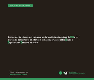 Criadoedesenvolvidopor
www.sstonline.com.br
GUIA DE SST PARA O ESOCIAL
Em temposdeeSocial,um guiaparaajudarprofissionaisdaáreadeSSTater
clarezadepensamentoaolidarcom temasimportantessobreSaúdee
SegurançadoTrabalhonoBrasil.
 