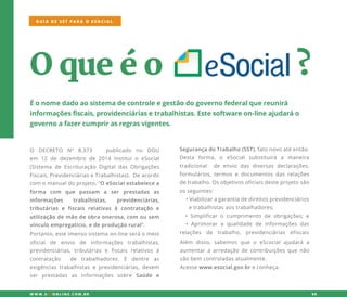 Oqueéo ?
Éonomedadoaosistemadecontroleegestãodogovernofederalquereunirá
informaçõesfiscais,providenciáriasetrabalhistas.Estesoftwareon-lineajudaráo
governoafazercumprirasregrasvigentes.
O DECRETO Nº 8.373 publicado no DOU
emem 12 de dezembro de 2014 Instituio eSocial
(Sistemade Escrituração DigitaldasObrigações
Fiscais,PrevidenciáriaseTrabalhistas).Deacordo
com omanualdoprojeto,“OeSocialestabelecea
forma com que passam a ser prestadas as
informações trabalhistas, previdenciárias,
tributárias e fiscais relativas à contratação e
utilizaçãoutilizaçãodemãodeobraonerosa,com ousem
vínculoempregatício,edeproduçãorural”.
SegurançadoTrabalho(SST),fatonovoatéentão.
Desta forma,o eSocialsubstituirá a maneira
tradicional de envio dasdiversasdeclarações,
formulários,termosedocumentosdasrelações
detrabalho.Osobjetivosoficiaisdesteprojetosão
osseguintes:
•Viabilizaragarantiadedireitosprevidenciários
etrabalhistasaostrabalhadores;etrabalhistasaostrabalhadores;
•Simplificaro cumprimento deobrigações;e
•Aprimorara qualidade de informaçõesdas
relações de trabalho, previdenciárias efiscais
GUIA DE SST PARA O ESOCIAL
W W W .SSTONLINE.COM .BR 06
Portanto,esteimensosistemaon-lineseráomeio
oficial de envio de informações trabalhistas,
previdenciárias,tributárias e fiscais relativos à
contratação de trabalhadores. E dentre as
exigênciastrabalhistaseprevidenciárias,devem
ser prestadas as informações sobre Saúde e
Além disso,sabemosque o eScocialajudará a
aumentaraarredaçãodecontribuiçõesquenão
sãobem controladasatualmente.
Acessewww.esocial.gov.breconheça.
 