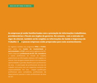 Asempresasjáestãofamiliarizadascom aprestaçãodeinformaçõestrabalhistas,
previdenciáriasefiscaisaosórgãosdogoverno.Noentanto,com aentradaem
vigordoeSocial,também serãoexigidasasinformaçõesdeSaúdeeSegurançado
Trabalho-SSTepoucasempresasestãopreparadasparaesteacontecimento.
OsregistroscontidosnosprogramasPPRAePCMSO,
bem como nos laudos de insalubridade e
periculosidadeeLTCAT,entreoutrosreghistrosdeSST,
serãoabaseparaprofissionaisdeSST,RH,contadores
e outros profissionais do mundo do trabalho
preencherem asinformaçõesrelativasaSSTexigidasno
eSocial.Estaobrigatoriedadedeverácriarexcelentes
oportunidadesoportunidadesegrandesdesafiosparaprofissionais
daárea.Avalorizaçãodeprofissionaisdaáreado
trabalhovirájuntocom um respectivoaumentode
responsabilidade.Por isso, exigirá qualificação
profissional para contadores, profissionais de
departamentopessoaletodosprofissionaisdaárea
deSST.
GUIA DE SST PARA O ESOCIAL
 