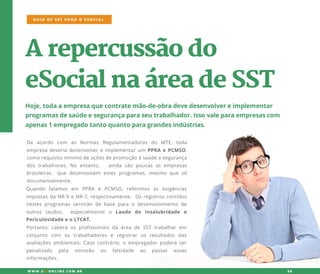 Arepercussãodo
eSocialnaáreadeSST
Hoje,todaaempresaquecontratemão-de-obradevedesenvolvereimplementar
programasdesaúdeesegurançaparaseutrabalhador.Issovaleparaempresascom
apenas1empregadotantoquantoparagrandesindústrias.
De acordo com as Normas Regulamentadoras do MTE,toda
empresadeveriadesenvolvereimplementarum PPRA ePCMSO,
comorequisitomínimodeaçõesdepromoçãoàsaúdeesegurança
dostrabalhores.No entanto, ainda são poucasasempresas
brasileiras que desenvolvem estesprogramas,mesmo que só
documentalmente.
GUIA DE SST PARA O ESOCIAL
W W W .SSTONLINE.COM .BR 08
Quando falamos em PPRA e PCMSO,referimos às exigências
impostasdaNR-9eNR-7,respectivamente.Osregistroscontidos
nestesprogramasservirão de base para o desenvolvimento de
outros laudos, especialmente o Laudo de Insalubridade e
PericulosidadeeoLTCAT.
Portanto,caberá osprofissionaisda área de SST trabalharem
conjunto com os trabalhadores e registrar os resultados das
avaliaçõesambientais.Casocontrário,oempregadorpoderáser
penalizado pela omissão ou falsidade ao passar essas
informações.
 