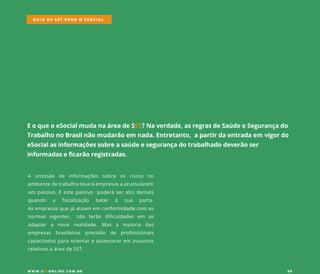 EoqueoeSocialmudanaáreadeSST?Naverdade,asregrasdeSaúdeeSegurançado
TrabalhonoBrasilnãomudarãoem nada.Entretanto,apartirdaentradaem vigordo
eSocialasinformaçõessobreasaúdeesegurançadotrabalhadodeverãoser
informadaseficarãoregistradas.
A omissão de informações sobre os riscos no
ambientedetrabalholevaráempresasaacumularem
um passivo.Eestepassivo poderáseraltodemais
quando a fiscalização bater à sua porta.
AsAsempresasquejáatuam em conformidadecom as
normas vigentes não terão dificuldades em se
adaptar a nova realidade. Mas a maioria das
empresas brasileiras precisão de profisssionais
capacitadosparaorientareassessorarem assuntos
relativosaáreadeSST.
GUIA DE SST PARA O ESOCIAL
W W W .SSTONLINE.COM .BR 09
 