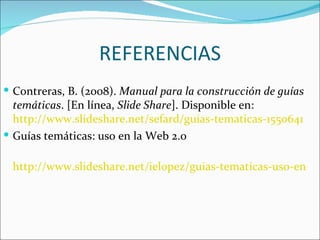 REFERENCIAS
 Contreras, B. (2008). Manual para la construcción de guías
  temáticas. [En línea, Slide Share]. Disponible en:
  http://www.slideshare.net/sefard/guias-tematicas-1550641
 Guías temáticas: uso en la Web 2.0

 http://www.slideshare.net/ielopez/guias-tematicas-uso-en-la-
 