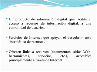  Un producto de información digital que facilita el
 acceso a recursos de información digital, a una
 comunidad de usuarios.

 Servicios de Internet que apoyan el descubrimiento
 sistemático de recursos.

 Ofrecen links a recursos (documentos, sitios Web,
 herramientas,      servicios,     etc.),   accesibles
 principalmente a través de Internet.
 