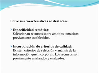 Entre sus características se destacan:

 Especificidad temática:
 Seleccionan recursos sobre ámbitos temáticos
 previamente establecidos.

 Incorporación de criterios de calidad:
 Existen criterios de selección y análisis de la
 información que incorporan. Los recursos son
 previamente analizados y evaluados.
 