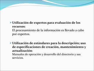  Utilización de expertos para evaluación de los
 recursos:
 El procesamiento de la información es llevado a cabo
 por expertos.

 Utilización de estándares para la descripción; uso
 de especificaciones de creación, mantenimiento y
 actualización:
 Manuales de operación y desarrollo del directorio y sus
 servicios.
 