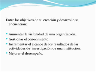 Entre los objetivos de su creación y desarrollo se
 encuentran:

 Aumentar la visibilidad de una organización.
 Gestionar el conocimiento.
 Incrementar el alcance de los resultados de las
  actividades de investigación de una institución.
 Mejorar el desempeño.
 