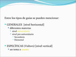 Entre los tipos de guías se pueden mencionar:

 GENERALES [nivel horizontal]
    diferentes materias
       nivel universitario
       nivel pre-universitario
         Secundaria

         Elemental



 ESPECÍFICAS (Voltors) [nivel vertical]
    un tema o asunto
 