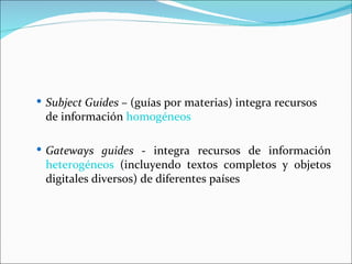  Subject Guides – (guías por materias) integra recursos
 de información homogéneos

 Gateways guides - integra recursos de información
 heterogéneos (incluyendo textos completos y objetos
 digitales diversos) de diferentes países
 