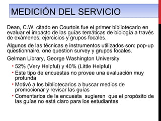MEDICIÓN DEL SERVICIO
Dean, C.W. citado en Courtois fue el primer bibliotecario en
evaluar el impacto de las guías temáticas de biología a través
de exámenes, ejercicios y grupos focales.
Algunos de las técnicas e instrumentos utilizados son: pop-up
questionnaire, one question survey y grupos focales.
Gelman Library, George Washington University
  • 52% (Very Helpful) y 40% (Little Helpful)
  • Este tipo de encuestas no provee una evaluación muy
    profunda
  • Motivó a los bibliotecarios a buscar medios de
    promocionar y revisar las guías
  • Comentarios de la encuesta sugieren que el propósito de
    las guías no está claro para los estudiantes
 