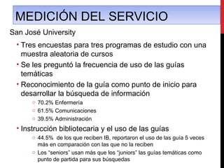 MEDICIÓN DEL SERVICIO
San José University
 • Tres encuestas para tres programas de estudio con una
   muestra aleatoria de cursos
 • Se les preguntó la frecuencia de uso de las guías
   temáticas
 • Reconocimiento de la guía como punto de inicio para
   desarrollar la búsqueda de información
      o 70.2% Enfermería
      o 61.5% Comunicaciones
      o 39.5% Administración
 • Instrucción bibliotecaria y el uso de las guías
      o 44.5% de los que reciben IB, reportaron el uso de las guía 5 veces
        más en comparación con las que no la reciben
      o Los “seniors” usan más que los “juniors” las guías temáticas como
        punto de partida para sus búsquedas
 
