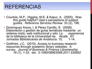 REFERENCIAS
• Courtois, M.P., Higgins, M.E. & Kapur, A. (2005). Was
       this guide helpful? User’s perceptions of subject
       guides. Reference Services Review. 33 (2), 196.
• Domínguez Aroca, I. & Pérez Carrillo, S. (2009).
  Elaboración y gestión de guías temáticas mediante un
  sistema mixto, web institucional y wiki: La    experiencia
  de la biblioteca de la Universidad de Alcalá. XV
  Jornadas Bibliotecarias de Andalucía. 15,      1-14.
• Gottfried, J.C. (2010). Access to business research
  resources through academic library websites: A
  survey. Journal of Business & Finance Librarianship.
       16 (1), 1-32. doi: 0.1080/08963568.2011.530852
 